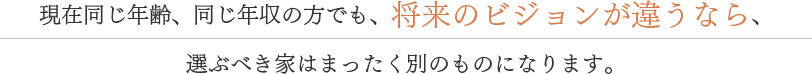 現在同じ年齢、同じ年収の方でも、将来のビジョンが違うなら、選ぶべき家はまったく別のものになります。