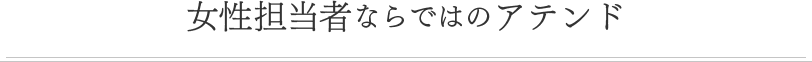 女性担当者ならではのアテンド