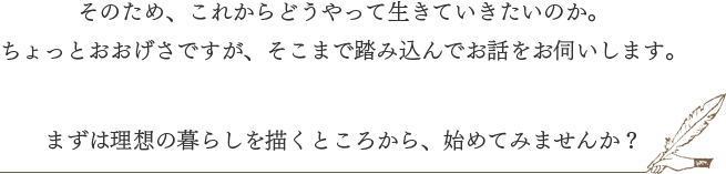 そのため、これからどうやって生きていきたいのか。ちょっとおおげさですが、そこまで踏み込んでお話をお伺いします。まずは理想の暮らしを描くところから、始めてみませんか?