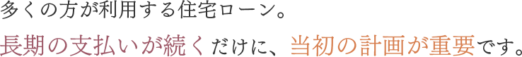多くの方が利用する住宅ローン。長期の支払いが続くだけに、当初の計画が重要です。
