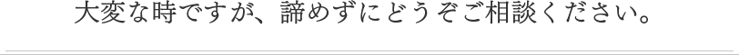 大変な時ですが、諦めずにどうぞご相談ください。