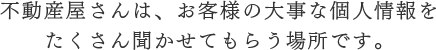 不動産屋さんは、お客様の大事な個人情報をたくさん聞かせてもらう場所です。
