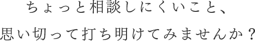 ちょっと相談しにくいこと、 思い切って打ち明けてみませんか?