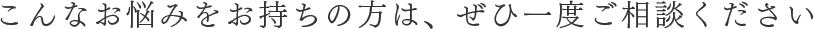 こんなお悩みをお持ちの方は、ぜひ一度ご相談ください