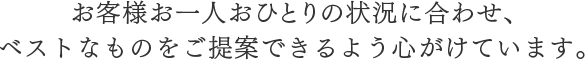 お客様お一人おひとりの状況に合わせ、ベストなものをご提案できるよう心がけています。